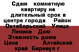 Сдам 1 комнатную квартиру на длительный срок в центре города. › Район ­ Октяборьский › Улица ­ Ленина › Дом ­ 85 › Этажность дома ­ 3 › Цена ­ 10 500 - Алтайский край, Барнаул г. Недвижимость » Квартиры аренда   . Алтайский край